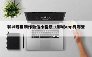 钦州聊城哪里制作微信小程序（聊城app有哪些）