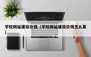 钦州学校网站建设价钱（学校网站建设价钱怎么算）