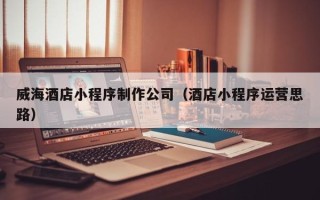 钦州威海酒店小程序制作公司（酒店小程序运营思路）