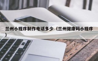 钦州兰州小程序制作电话多少（兰州健康码小程序）