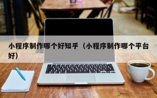 钦州小程序制作哪个好知乎（小程序制作哪个平台好）