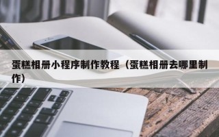 钦州蛋糕相册小程序制作教程（蛋糕相册去哪里制作）